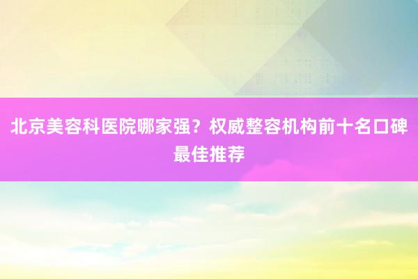 北京美容科医院哪家强？权威整容机构前十名口碑最佳推荐