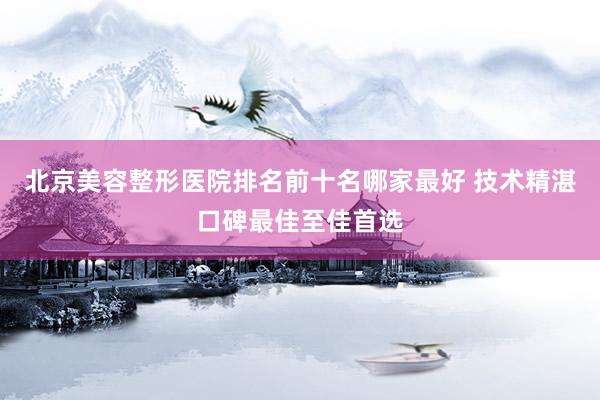 北京美容整形医院排名前十名哪家最好 技术精湛口碑最佳至佳首选