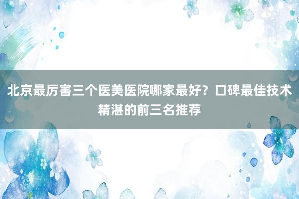 北京最厉害三个医美医院哪家最好？口碑最佳技术精湛的前三名推荐
