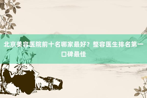 北京美容医院前十名哪家最好？整容医生排名第一口碑最佳