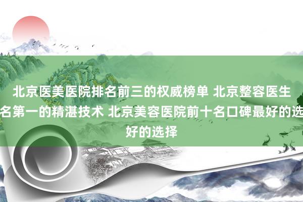 北京医美医院排名前三的权威榜单 北京整容医生排名第一的精湛技术 北京美容医院前十名口碑最好的选择