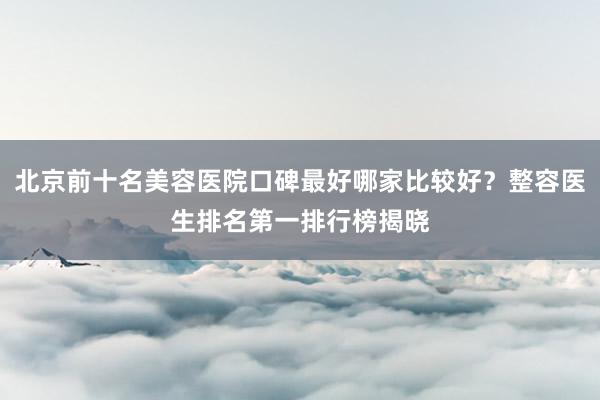 北京前十名美容医院口碑最好哪家比较好？整容医生排名第一排行榜揭晓