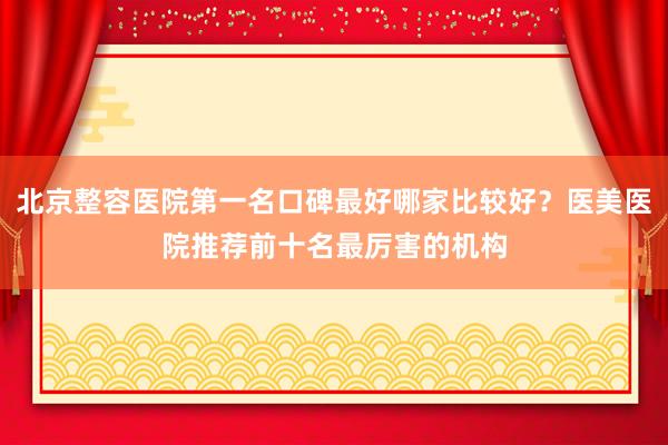 北京整容医院第一名口碑最好哪家比较好？医美医院推荐前十名最厉害的机构