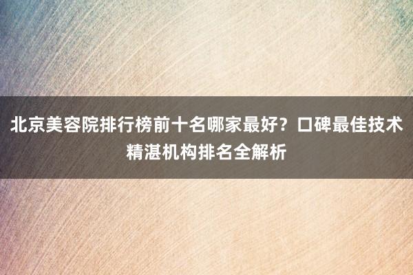 北京美容院排行榜前十名哪家最好？口碑最佳技术精湛机构排名全解析