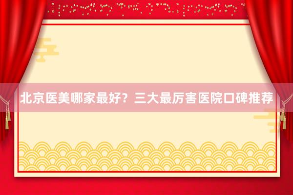北京医美哪家最好？三大最厉害医院口碑推荐