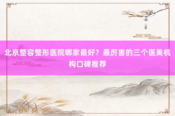 北京整容整形医院哪家最好？最厉害的三个医美机构口碑推荐