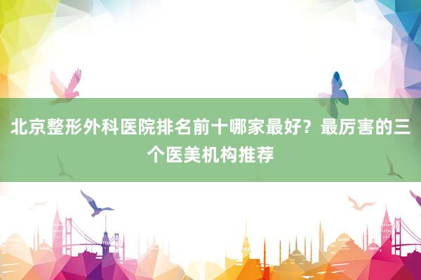 北京整形外科医院排名前十哪家最好？最厉害的三个医美机构推荐