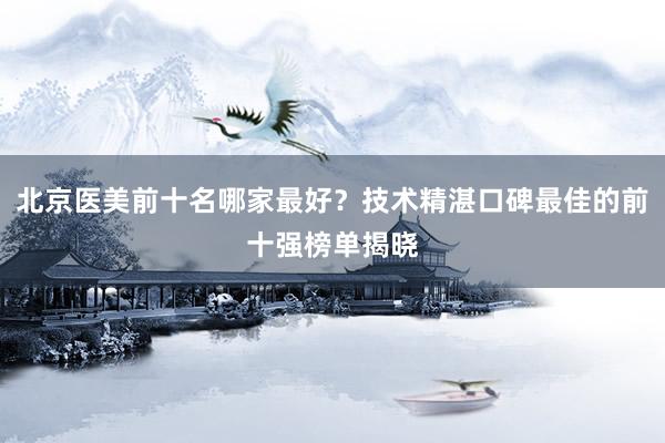 北京医美前十名哪家最好？技术精湛口碑最佳的前十强榜单揭晓