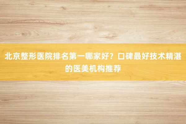北京整形医院排名第一哪家好？口碑最好技术精湛的医美机构推荐