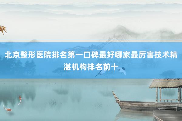 北京整形医院排名第一口碑最好哪家最厉害技术精湛机构排名前十