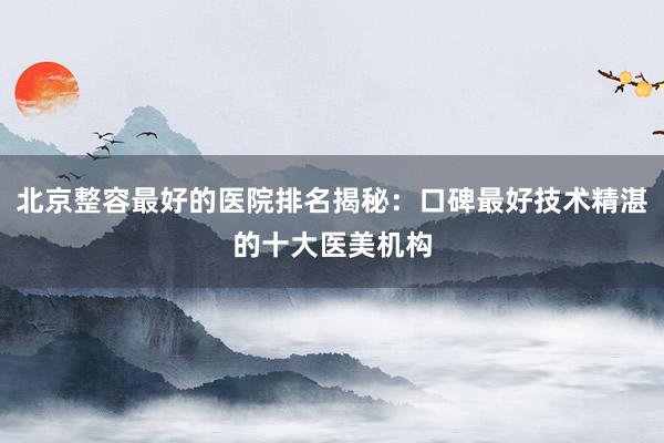 北京整容最好的医院排名揭秘：口碑最好技术精湛的十大医美机构