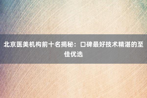 北京医美机构前十名揭秘：口碑最好技术精湛的至佳优选