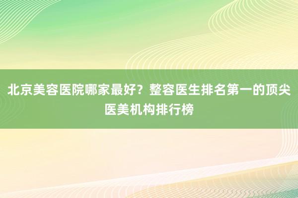 北京美容医院哪家最好？整容医生排名第一的顶尖医美机构排行榜