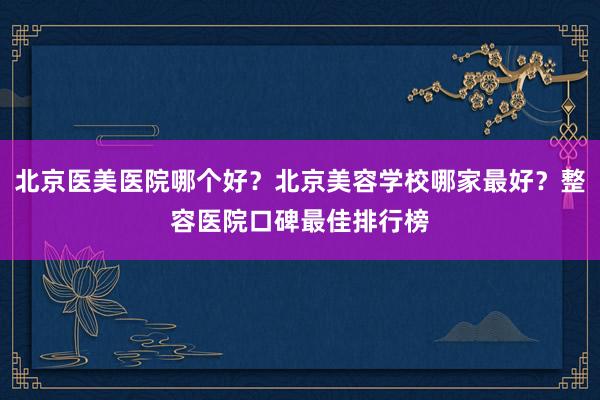北京医美医院哪个好？北京美容学校哪家最好？整容医院口碑最佳排行榜