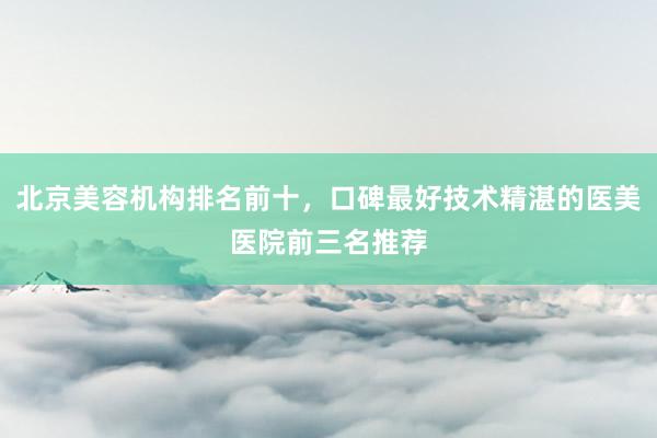 北京美容机构排名前十，口碑最好技术精湛的医美医院前三名推荐