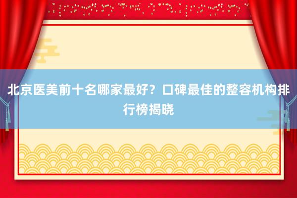 北京医美前十名哪家最好？口碑最佳的整容机构排行榜揭晓