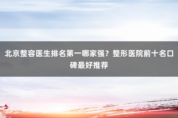 北京整容医生排名第一哪家强？整形医院前十名口碑最好推荐