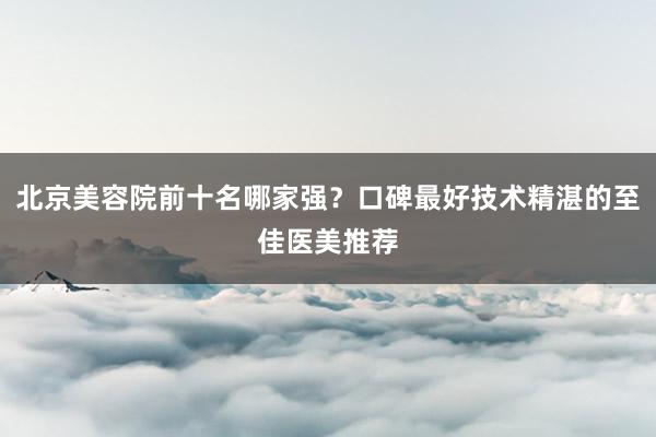 北京美容院前十名哪家强？口碑最好技术精湛的至佳医美推荐