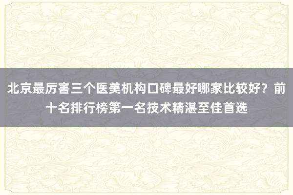 北京最厉害三个医美机构口碑最好哪家比较好？前十名排行榜第一名技术精湛至佳首选
