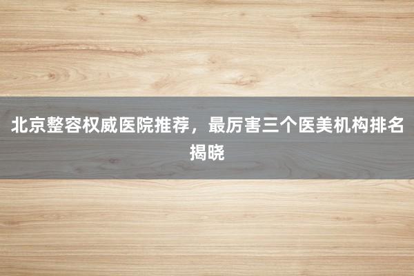 北京整容权威医院推荐，最厉害三个医美机构排名揭晓