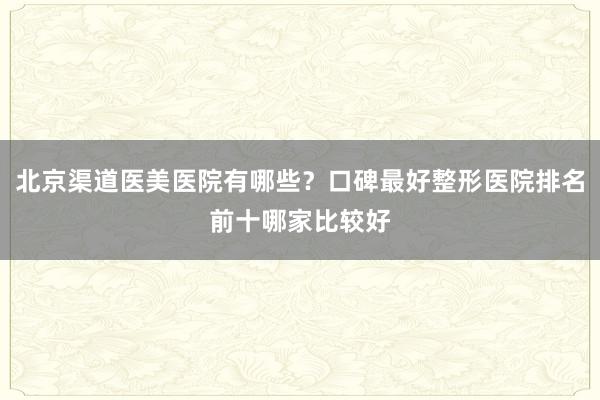 北京渠道医美医院有哪些？口碑最好整形医院排名前十哪家比较好