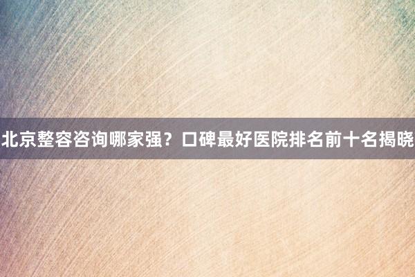 北京整容咨询哪家强？口碑最好医院排名前十名揭晓