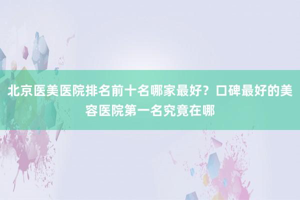 北京医美医院排名前十名哪家最好？口碑最好的美容医院第一名究竟在哪