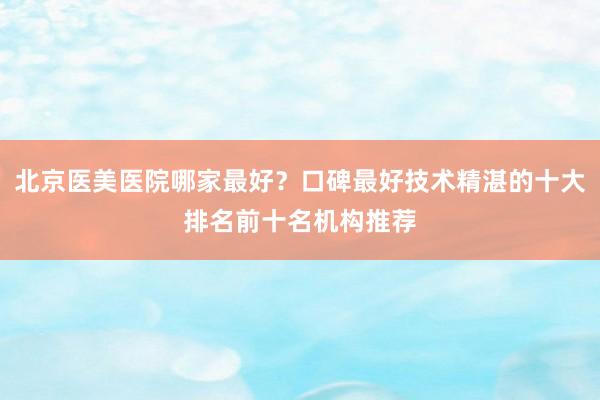北京医美医院哪家最好？口碑最好技术精湛的十大排名前十名机构推荐
