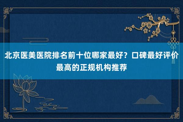 北京医美医院排名前十位哪家最好？口碑最好评价最高的正规机构推荐