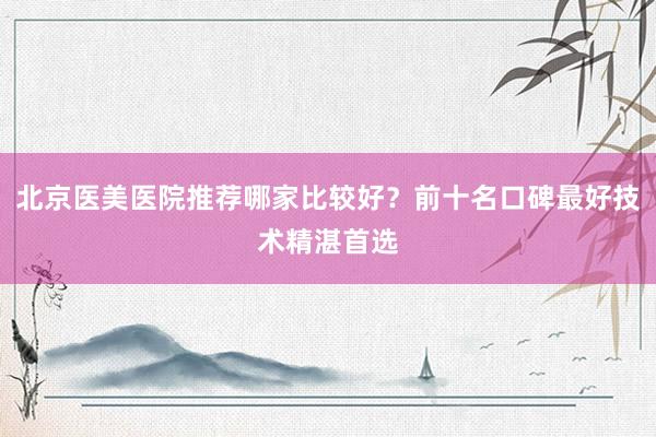 北京医美医院推荐哪家比较好？前十名口碑最好技术精湛首选