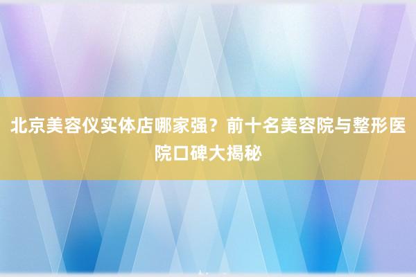 北京美容仪实体店哪家强？前十名美容院与整形医院口碑大揭秘
