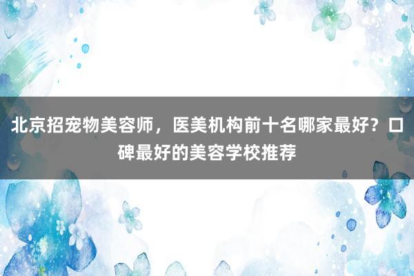 北京招宠物美容师，医美机构前十名哪家最好？口碑最好的美容学校推荐