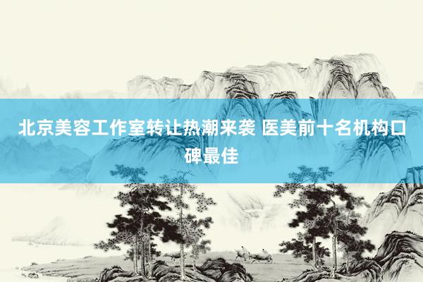 北京美容工作室转让热潮来袭 医美前十名机构口碑最佳