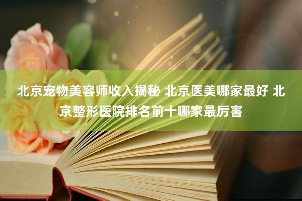 北京宠物美容师收入揭秘 北京医美哪家最好 北京整形医院排名前十哪家最厉害
