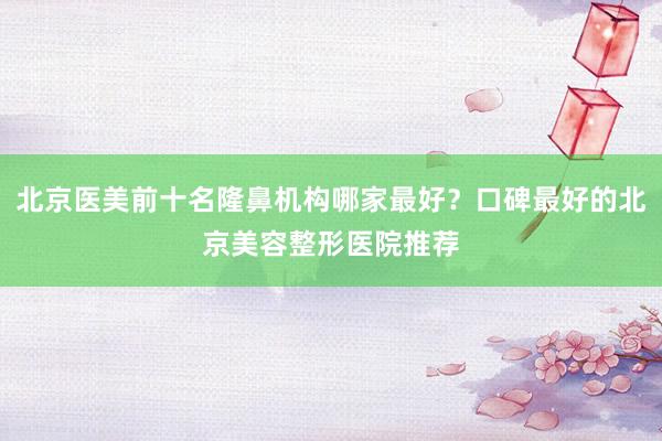 北京医美前十名隆鼻机构哪家最好？口碑最好的北京美容整形医院推荐
