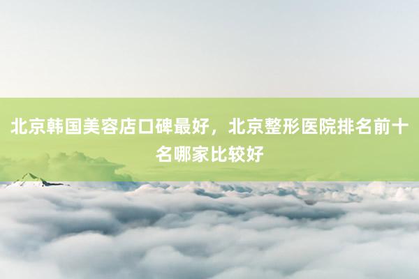 北京韩国美容店口碑最好，北京整形医院排名前十名哪家比较好