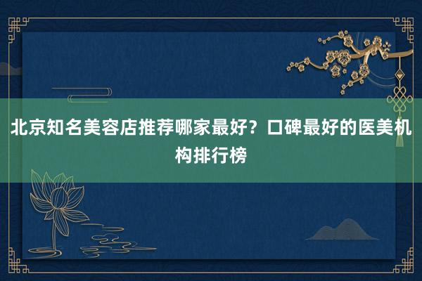 北京知名美容店推荐哪家最好？口碑最好的医美机构排行榜