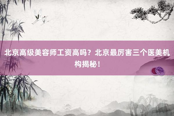 北京高级美容师工资高吗？北京最厉害三个医美机构揭秘！