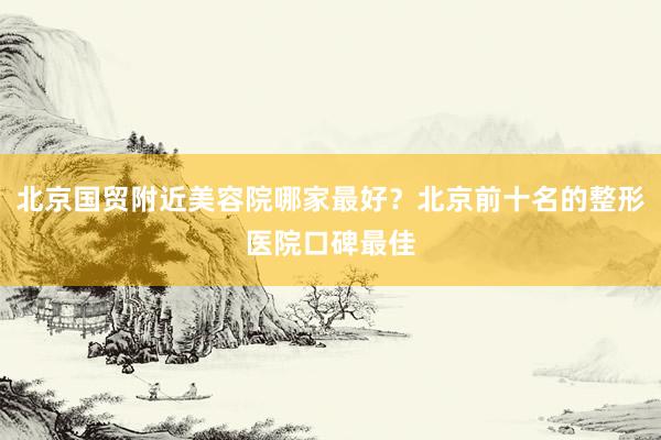 北京国贸附近美容院哪家最好？北京前十名的整形医院口碑最佳