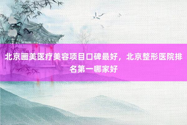 北京画美医疗美容项目口碑最好，北京整形医院排名第一哪家好