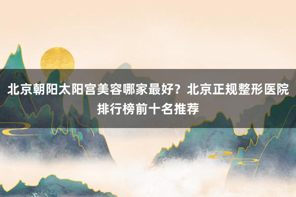 北京朝阳太阳宫美容哪家最好？北京正规整形医院排行榜前十名推荐