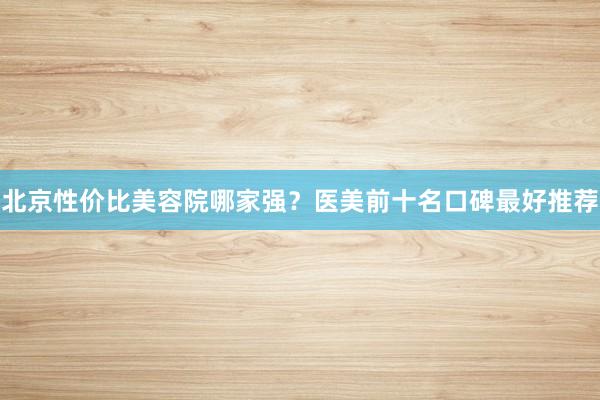 北京性价比美容院哪家强？医美前十名口碑最好推荐