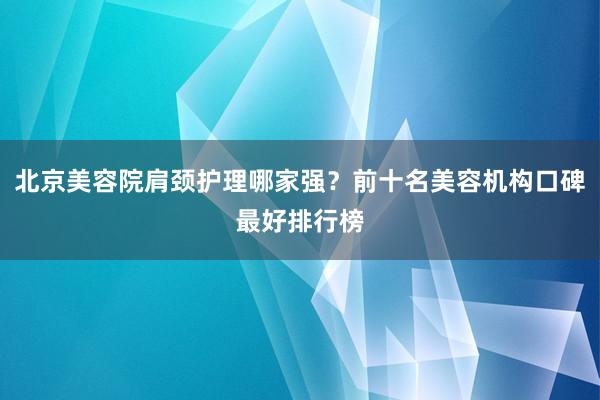 北京美容院肩颈护理哪家强？前十名美容机构口碑最好排行榜