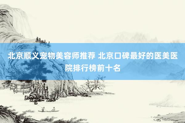 北京顺义宠物美容师推荐 北京口碑最好的医美医院排行榜前十名