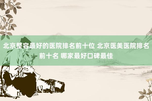 北京整容最好的医院排名前十位 北京医美医院排名前十名 哪家最好口碑最佳