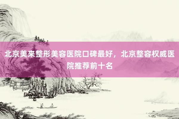 北京美来整形美容医院口碑最好，北京整容权威医院推荐前十名