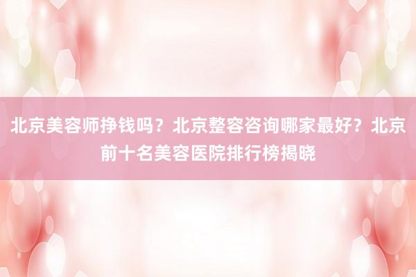 北京美容师挣钱吗？北京整容咨询哪家最好？北京前十名美容医院排行榜揭晓
