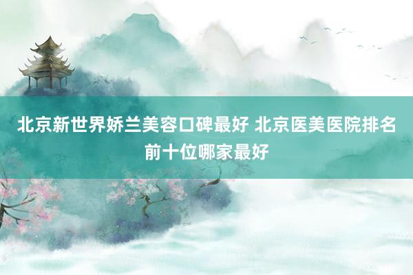 北京新世界娇兰美容口碑最好 北京医美医院排名前十位哪家最好