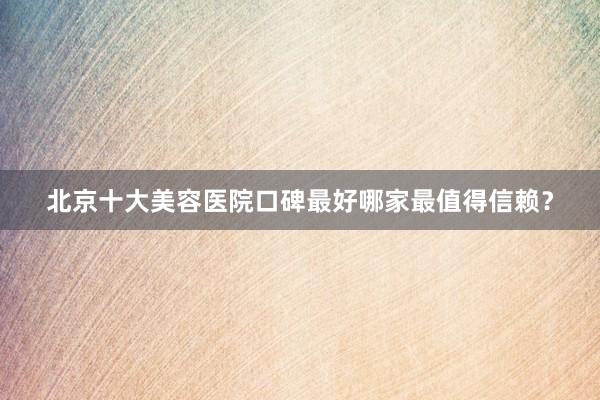 北京十大美容医院口碑最好哪家最值得信赖？