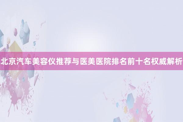 北京汽车美容仪推荐与医美医院排名前十名权威解析